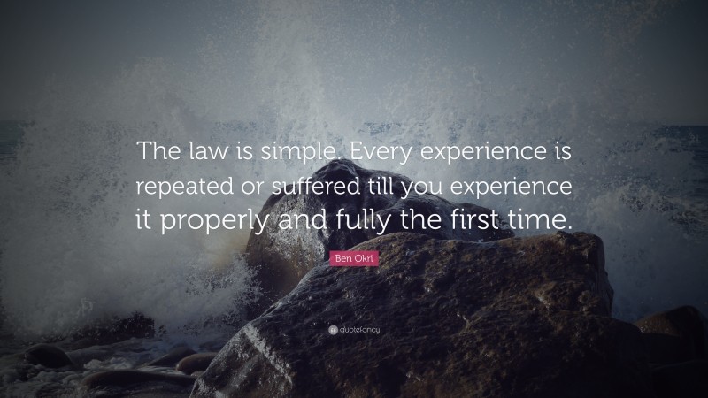 Ben Okri Quote: “The law is simple. Every experience is repeated or suffered till you experience it properly and fully the first time.”