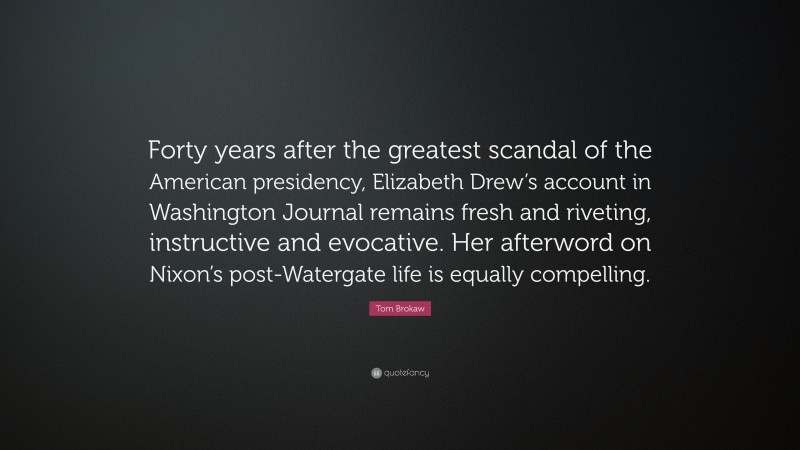 Tom Brokaw Quote: “Forty years after the greatest scandal of the American presidency, Elizabeth Drew’s account in Washington Journal remains fresh and riveting, instructive and evocative. Her afterword on Nixon’s post-Watergate life is equally compelling.”