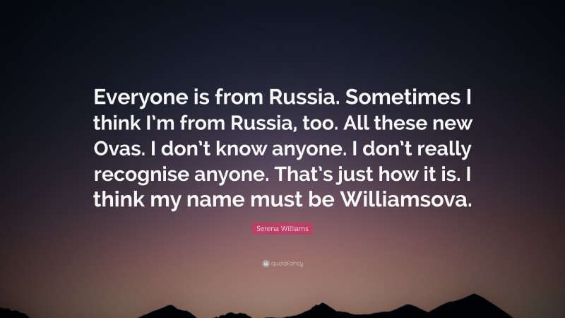 Serena Williams Quote: “Everyone is from Russia. Sometimes I think I’m from Russia, too. All these new Ovas. I don’t know anyone. I don’t really recognise anyone. That’s just how it is. I think my name must be Williamsova.”