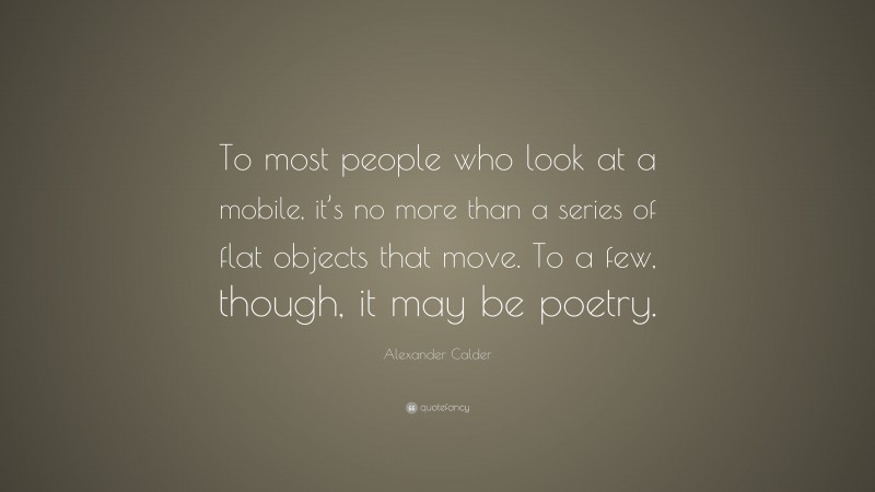 Alexander Calder Quote: “To most people who look at a mobile, it’s no more than a series of flat objects that move. To a few, though, it may be poetry.”