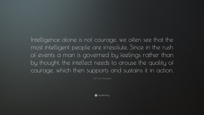 Carl von Clausewitz Quote: “Intelligence alone is not courage, we often see that the most intelligent people are irresolute. Since in the rush of events a man is governed by feelings rather than by thought, the intellect needs to arouse the quality of courage, which then supports and sustains it in action.”