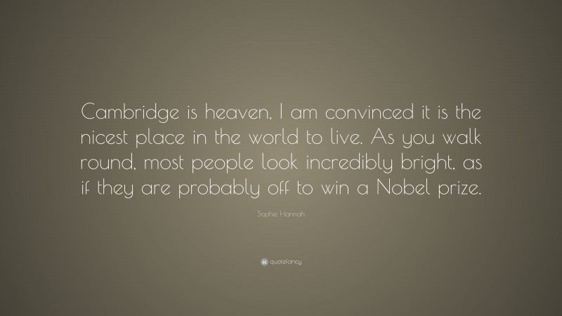 Sophie Hannah Quote: “Cambridge is heaven, I am convinced it is the nicest place in the world to live. As you walk round, most people look incredibly bright, as if they are probably off to win a Nobel prize.”