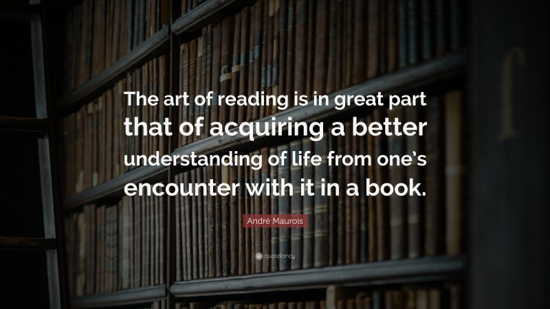 André Maurois Quote: “The art of reading is in great part that of acquiring a better understanding of life from one’s encounter with it in a book.”