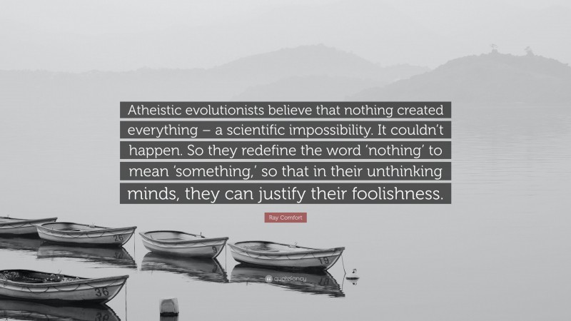 Ray Comfort Quote: “Atheistic evolutionists believe that nothing created everything – a scientific impossibility. It couldn’t happen. So they redefine the word ‘nothing’ to mean ‘something,’ so that in their unthinking minds, they can justify their foolishness.”