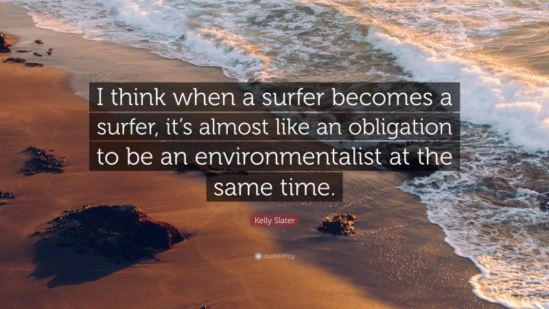 Kelly Slater Quote: “I think when a surfer becomes a surfer, it’s almost like an obligation to be an environmentalist at the same time.”