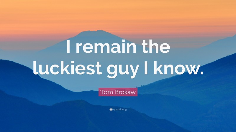 Tom Brokaw Quote: “I remain the luckiest guy I know.”