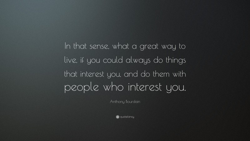 Anthony Bourdain Quote: “In that sense, what a great way to live, if you could always do things that interest you, and do them with people who interest you.”
