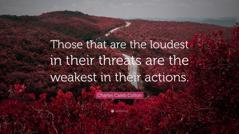 Charles Caleb Colton Quote: “Those that are the loudest in their threats are the weakest in their actions.”