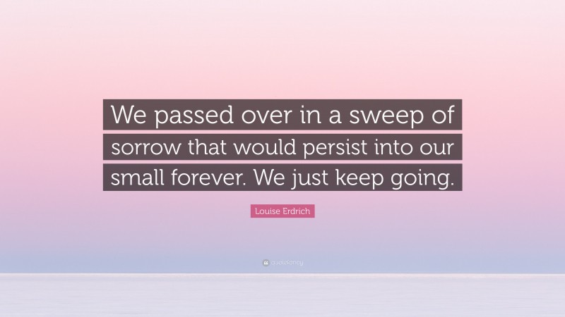 Louise Erdrich Quote: “We passed over in a sweep of sorrow that would persist into our small forever. We just keep going.”