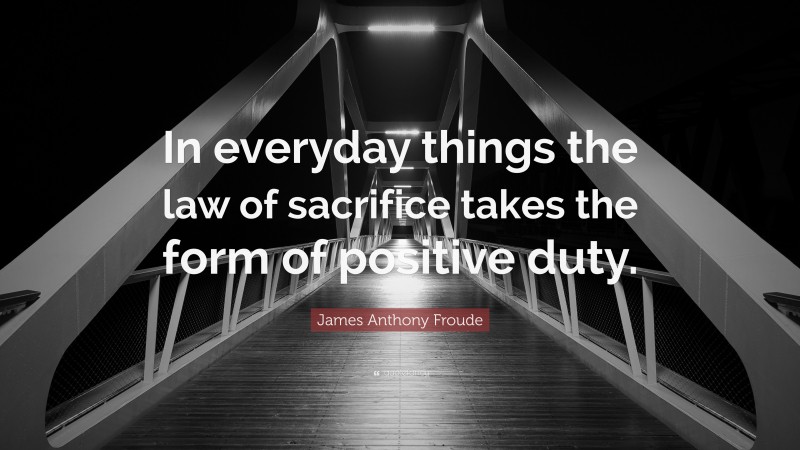 James Anthony Froude Quote: “In everyday things the law of sacrifice takes the form of positive duty.”