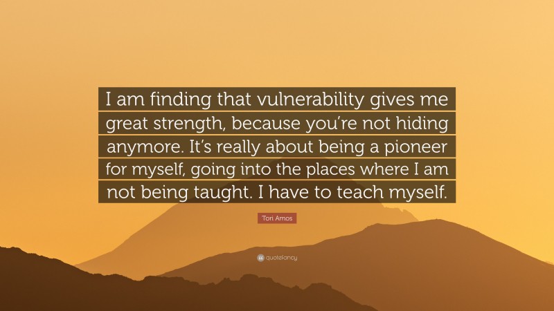 Tori Amos Quote: “I am finding that vulnerability gives me great strength, because you’re not hiding anymore. It’s really about being a pioneer for myself, going into the places where I am not being taught. I have to teach myself.”