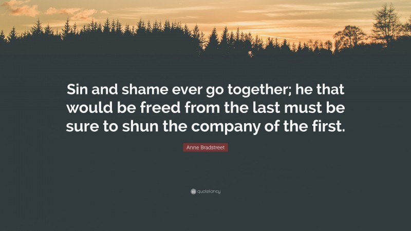Anne Bradstreet Quote: “Sin and shame ever go together; he that would be freed from the last must be sure to shun the company of the first.”