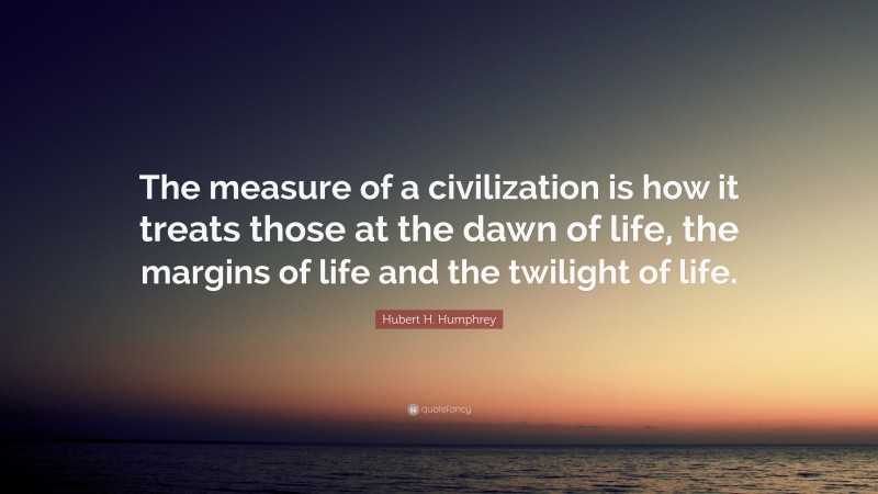 Hubert H. Humphrey Quote: “The measure of a civilization is how it treats those at the dawn of life, the margins of life and the twilight of life.”