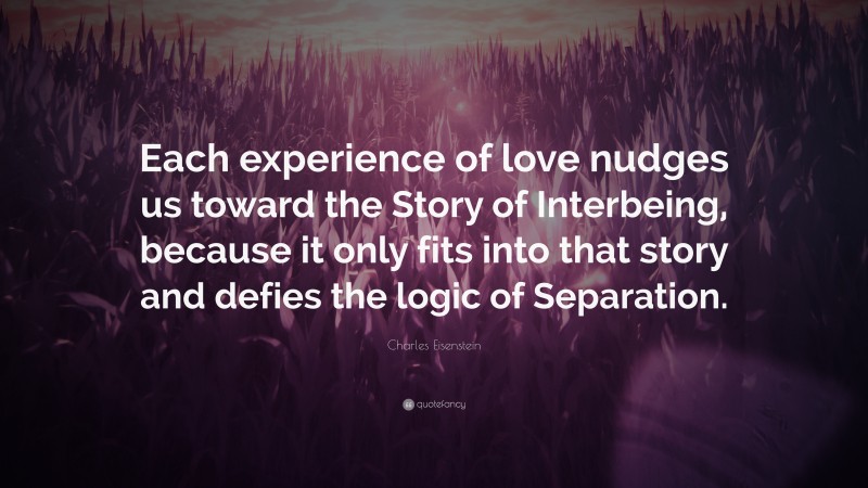 Charles Eisenstein Quote: “Each experience of love nudges us toward the Story of Interbeing, because it only fits into that story and defies the logic of Separation.”