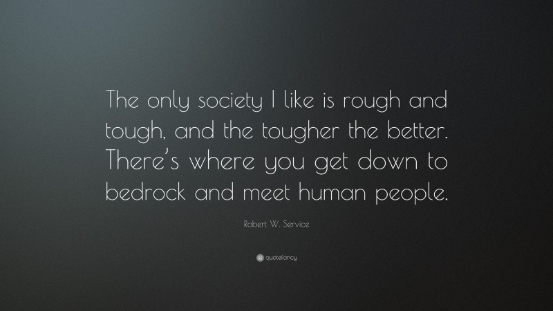 Robert W. Service Quote: “The only society I like is rough and tough, and the tougher the better. There’s where you get down to bedrock and meet human people.”