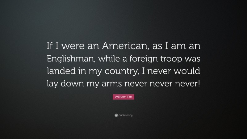 William Pitt Quote: “If I were an American, as I am an Englishman, while a foreign troop was landed in my country, I never would lay down my arms never never never!”