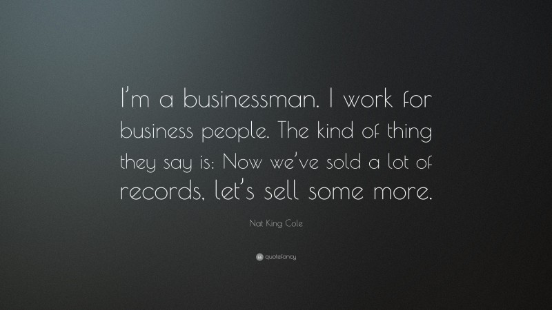 Nat King Cole Quote: “I’m a businessman. I work for business people. The kind of thing they say is: Now we’ve sold a lot of records, let’s sell some more.”