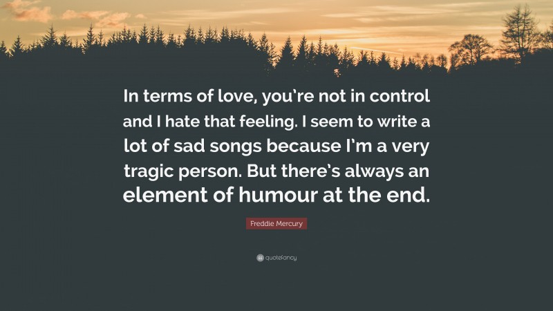 Freddie Mercury Quote: “In terms of love, you’re not in control and I hate that feeling. I seem to write a lot of sad songs because I’m a very tragic person. But there’s always an element of humour at the end.”
