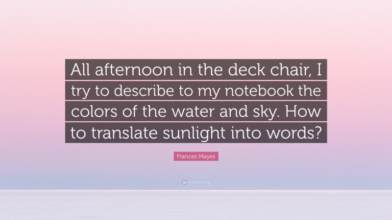 Frances Mayes Quote: “All afternoon in the deck chair, I try to describe to my notebook the colors of the water and sky. How to translate sunlight into words?”