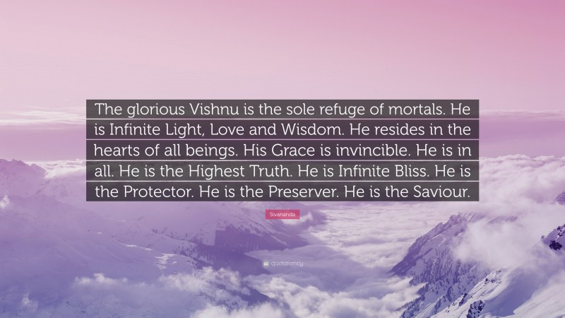 Sivananda Quote: “The glorious Vishnu is the sole refuge of mortals. He is Infinite Light, Love and Wisdom. He resides in the hearts of all beings. His Grace is invincible. He is in all. He is the Highest Truth. He is Infinite Bliss. He is the Protector. He is the Preserver. He is the Saviour.”