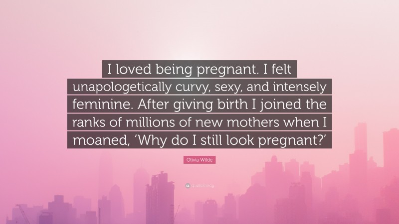 Olivia Wilde Quote: “I loved being pregnant. I felt unapologetically curvy, sexy, and intensely feminine. After giving birth I joined the ranks of millions of new mothers when I moaned, ‘Why do I still look pregnant?’”