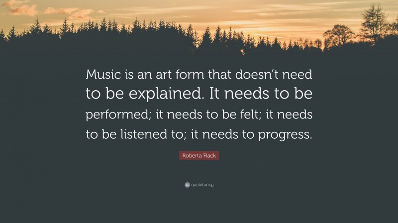 Roberta Flack Quote: “Music is an art form that doesn’t need to be explained. It needs to be performed; it needs to be felt; it needs to be listened to; it needs to progress.”