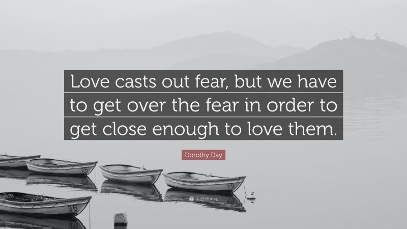 Dorothy Day Quote: “Love casts out fear, but we have to get over the fear in order to get close enough to love them.”