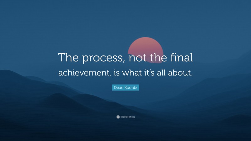 Dean Koontz Quote: “The process, not the final achievement, is what it’s all about.”