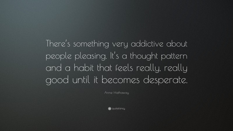 Anne Hathaway Quote: “There’s something very addictive about people pleasing. It’s a thought pattern and a habit that feels really, really good until it becomes desperate.”