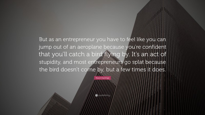 Reed Hastings Quote: “But as an entrepreneur you have to feel like you can jump out of an aeroplane because you’re confident that you’ll catch a bird flying by. It’s an act of stupidity, and most entrepreneurs go splat because the bird doesn’t come by, but a few times it does.”