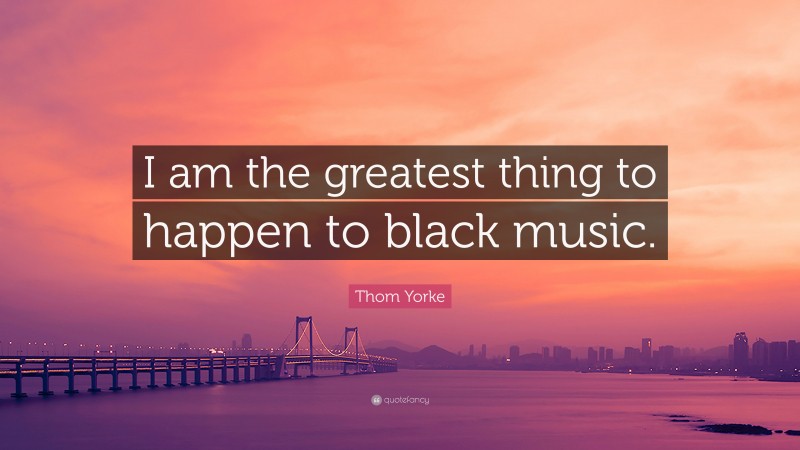 Thom Yorke Quote: “I am the greatest thing to happen to black music.”