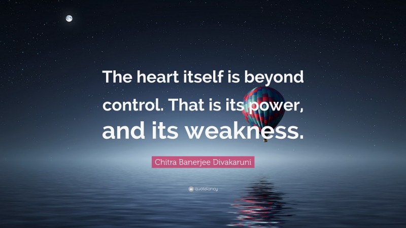 Chitra Banerjee Divakaruni Quote: “The heart itself is beyond control. That is its power, and its weakness.”