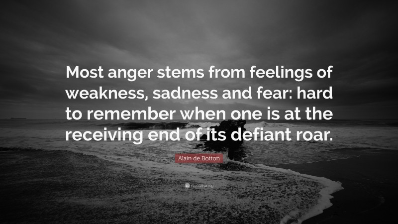 Alain de Botton Quote: “Most anger stems from feelings of weakness, sadness and fear: hard to remember when one is at the receiving end of its defiant roar.”