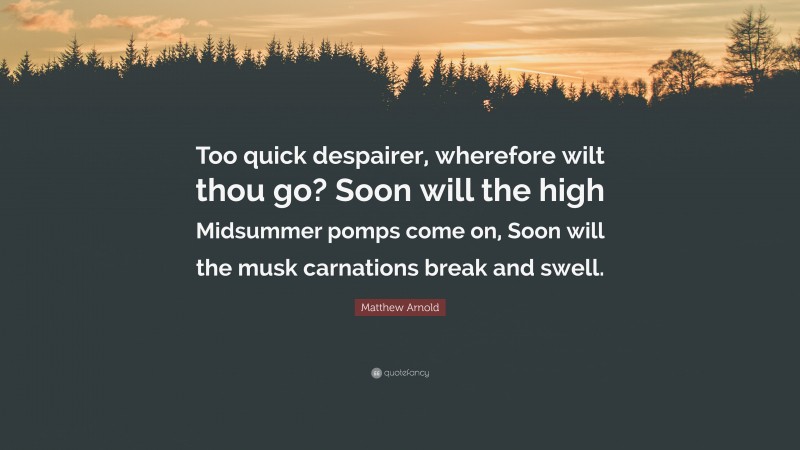 Matthew Arnold Quote: “Too quick despairer, wherefore wilt thou go? Soon will the high Midsummer pomps come on, Soon will the musk carnations break and swell.”