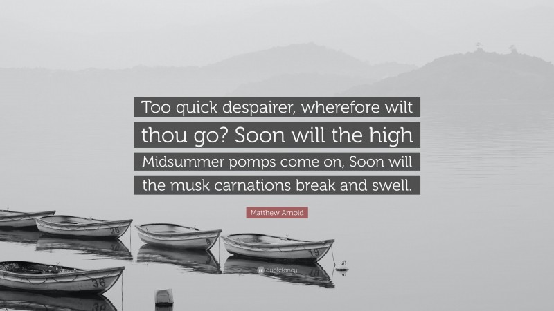 Matthew Arnold Quote: “Too quick despairer, wherefore wilt thou go? Soon will the high Midsummer pomps come on, Soon will the musk carnations break and swell.”