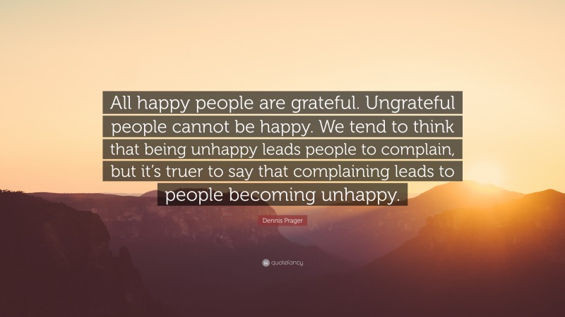 Dennis Prager Quote: “All happy people are grateful. Ungrateful people cannot be happy. We tend to think that being unhappy leads people to complain, but it’s truer to say that complaining leads to people becoming unhappy.”