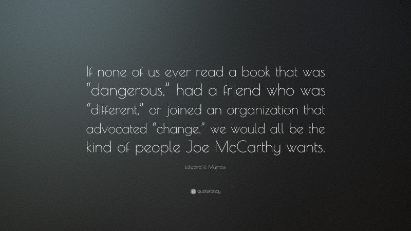 Edward R. Murrow Quote: “If none of us ever read a book that was “dangerous,” had a friend who was “different,” or joined an organization that advocated “change,” we would all be the kind of people Joe McCarthy wants.”