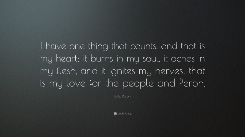 Evita Peron Quote: “I have one thing that counts, and that is my heart; it burns in my soul, it aches in my flesh, and it ignites my nerves: that is my love for the people and Peron.”