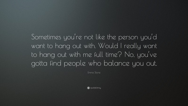 Emma Stone Quote: “Sometimes you’re not like the person you’d want to hang out with. Would I really want to hang out with me full time? No, you’ve gotta find people who balance you out.”