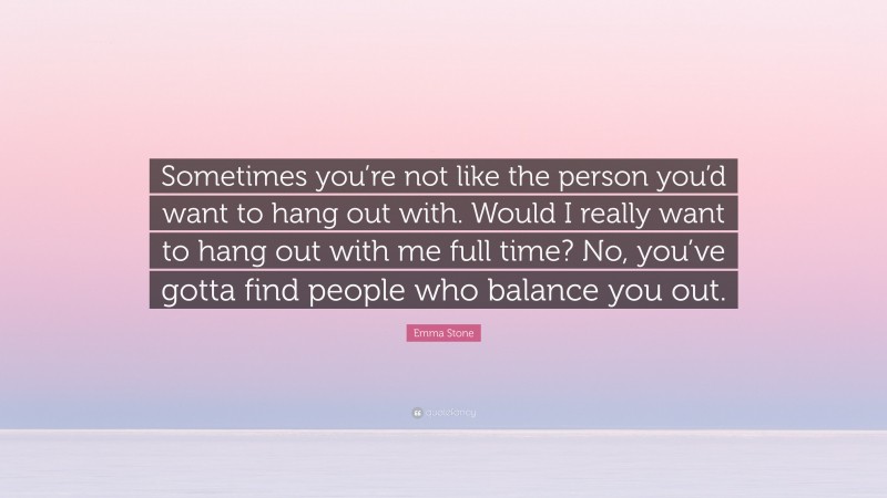 Emma Stone Quote: “Sometimes you’re not like the person you’d want to hang out with. Would I really want to hang out with me full time? No, you’ve gotta find people who balance you out.”