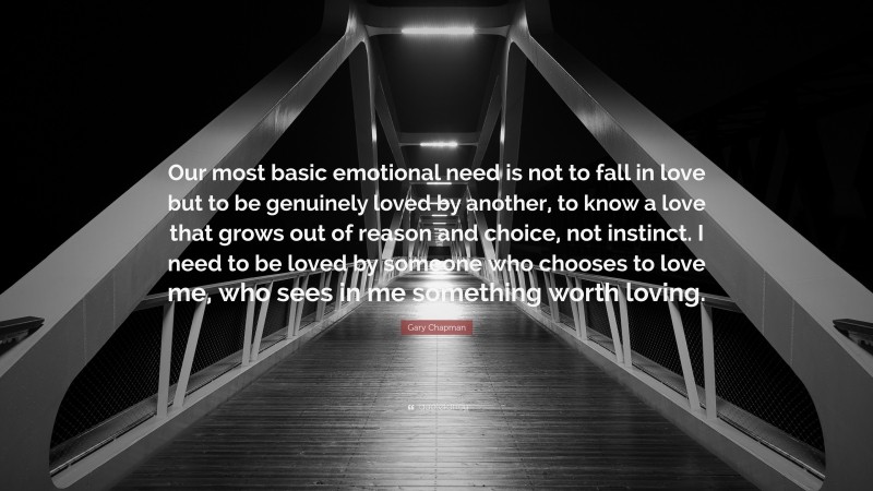 Gary Chapman Quote: “Our most basic emotional need is not to fall in love but to be genuinely loved by another, to know a love that grows out of reason and choice, not instinct. I need to be loved by someone who chooses to love me, who sees in me something worth loving.”