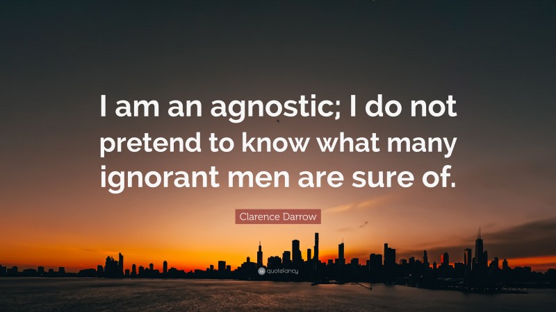 Clarence Darrow Quote: “I am an agnostic; I do not pretend to know what many ignorant men are sure of.”