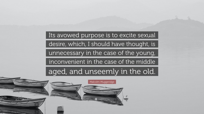 Malcolm Muggeridge Quote: “Its avowed purpose is to excite sexual desire, which, I should have thought, is unnecessary in the case of the young, inconvenient in the case of the middle aged, and unseemly in the old.”