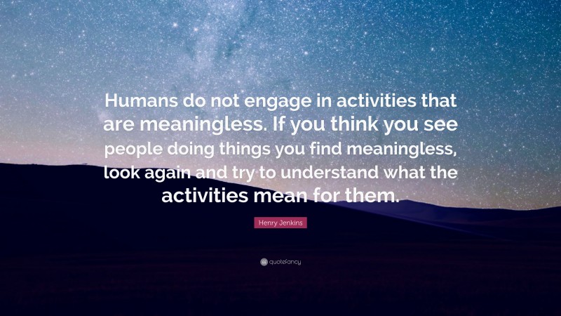 Henry Jenkins Quote: “Humans do not engage in activities that are meaningless. If you think you see people doing things you find meaningless, look again and try to understand what the activities mean for them.”