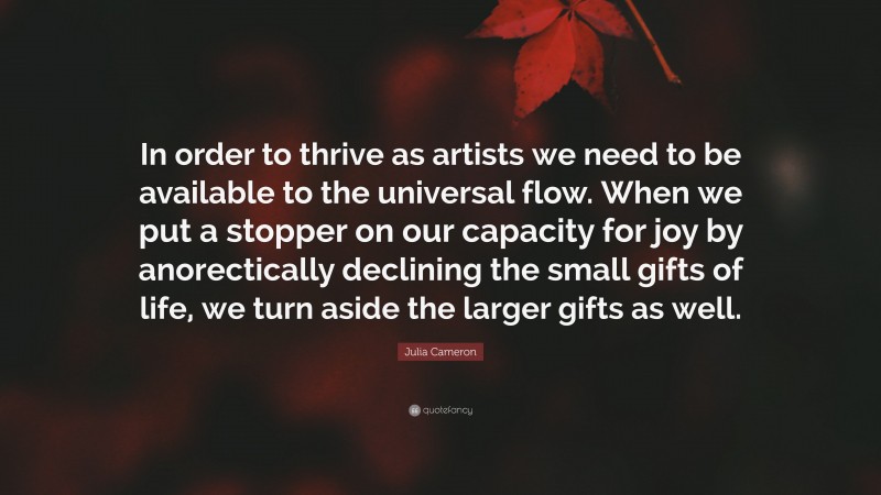 Julia Cameron Quote: “In order to thrive as artists we need to be available to the universal flow. When we put a stopper on our capacity for joy by anorectically declining the small gifts of life, we turn aside the larger gifts as well.”