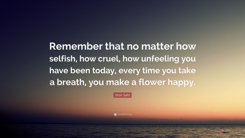 Mort Sahl Quote: “Remember that no matter how selfish, how cruel, how unfeeling you have been today, every time you take a breath, you make a flower happy.”