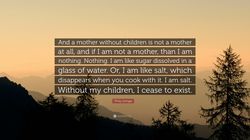 Thrity Umrigar Quote: “And a mother without children is not a mother at all, and if I am not a mother, than I am nothing. Nothing. I am like sugar dissolved in a glass of water. Or, I am like salt, which disappears when you cook with it. I am salt. Without my children, I cease to exist.”