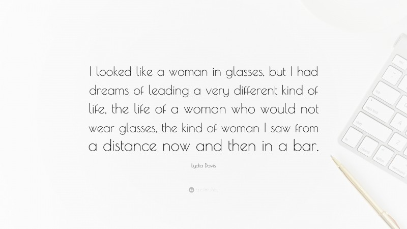 Lydia Davis Quote: “I looked like a woman in glasses, but I had dreams of leading a very different kind of life, the life of a woman who would not wear glasses, the kind of woman I saw from a distance now and then in a bar.”