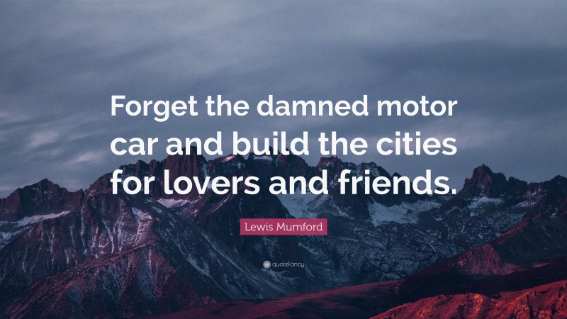 Lewis Mumford Quote: “Forget the damned motor car and build the cities for lovers and friends.”