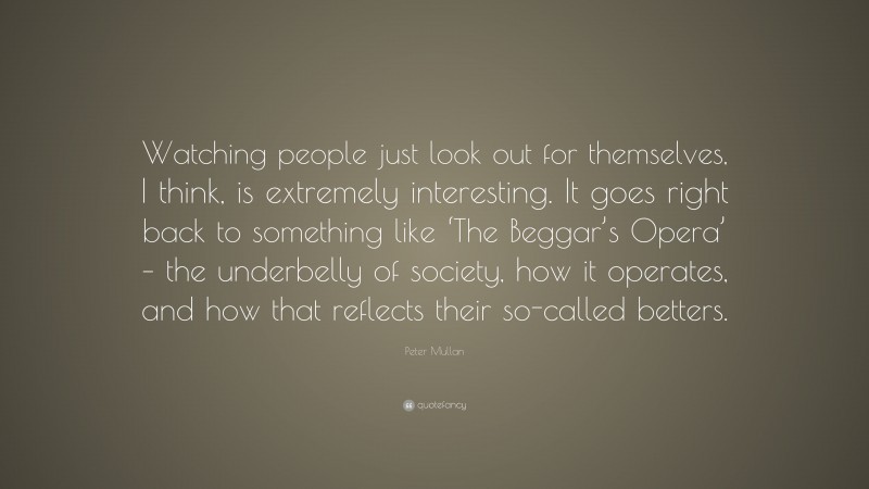 Peter Mullan Quote: “Watching people just look out for themselves, I think, is extremely interesting. It goes right back to something like ‘The Beggar’s Opera’ – the underbelly of society, how it operates, and how that reflects their so-called betters.”